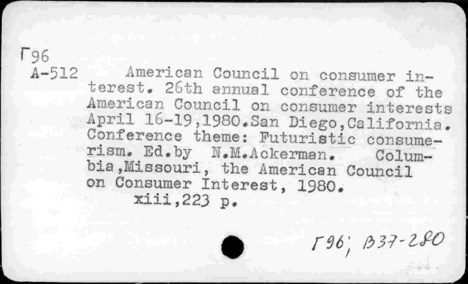 ﻿r 96
A-512 American Council on consumer interest. 26th annual conference of the American Council on consumer interests April 16-19,1980.San Diego,California. Conference theme: Futuristic consumerism. Ed.by N.M.Ackerman.	Colum-
bia »Missouri, the American Council on Consumer Interest, 1980.
xiii,223 p.
/337'^